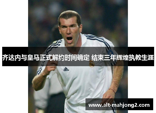 齐达内与皇马正式解约时间确定 结束三年辉煌执教生涯