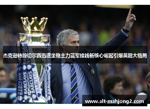 杰克逊转投切尔西迅速坐稳主力蓝军锋线新核心崛起引爆英超大格局