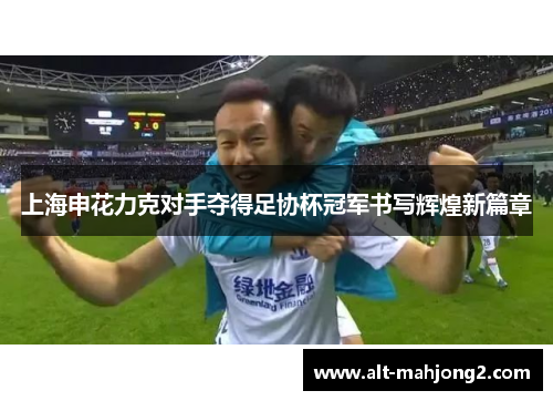 上海申花力克对手夺得足协杯冠军书写辉煌新篇章